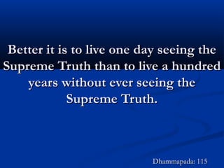 Better it is to live one day seeing theBetter it is to live one day seeing the
Supreme Truth than to live a hundredSupreme Truth than to live a hundred
years without ever seeing theyears without ever seeing the
Supreme Truth.Supreme Truth.
Dhammapada: 115Dhammapada: 115
 