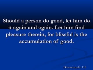 Should a person do good, let him doShould a person do good, let him do
it again and again. Let him findit again and again. Let him find
pleasure therein, for blissful is thepleasure therein, for blissful is the
accumulation of good.accumulation of good.
Dhammapada: 118Dhammapada: 118
 
