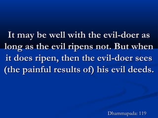 It may be well with the evil-doer asIt may be well with the evil-doer as
long as the evil ripens not. But whenlong as the evil ripens not. But when
it does ripen, then the evil-doer seesit does ripen, then the evil-doer sees
(the painful results of) his evil deeds.(the painful results of) his evil deeds.
Dhammapada: 119Dhammapada: 119
 