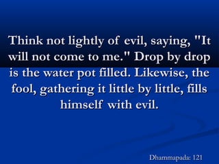 Think not lightly of evil, saying, "ItThink not lightly of evil, saying, "It
will not come to me." Drop by dropwill not come to me." Drop by drop
is the water pot filled. Likewise, theis the water pot filled. Likewise, the
fool, gathering it little by little, fillsfool, gathering it little by little, fills
himself with evil.himself with evil.
Dhammapada: 121Dhammapada: 121
 