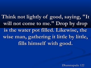 Think not lightly of good, saying, "ItThink not lightly of good, saying, "It
will not come to me." Drop by dropwill not come to me." Drop by drop
is the water pot filled. Likewise, theis the water pot filled. Likewise, the
wise man, gathering it little by little,wise man, gathering it little by little,
fills himself with good.fills himself with good.
Dhammapada: 122Dhammapada: 122
 