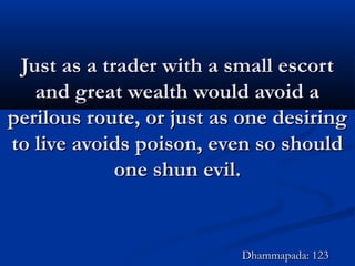 Just as a trader with a small escortJust as a trader with a small escort
and great wealth would avoid aand great wealth would avoid a
perilous route, or just as one desiringperilous route, or just as one desiring
to live avoids poison, even so shouldto live avoids poison, even so should
one shun evil.one shun evil.
Dhammapada: 123Dhammapada: 123
 