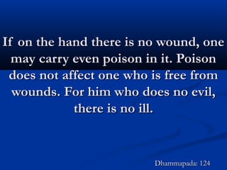 If on the hand there is no wound, oneIf on the hand there is no wound, one
may carry even poison in it. Poisonmay carry even poison in it. Poison
does not affect one who is free fromdoes not affect one who is free from
wounds. For him who does no evil,wounds. For him who does no evil,
there is no ill.there is no ill.
Dhammapada: 124Dhammapada: 124
 