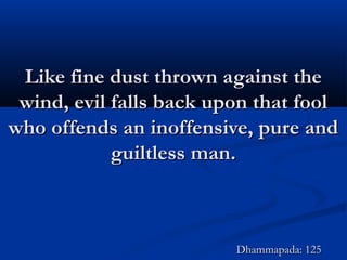 Like fine dust thrown against theLike fine dust thrown against the
wind, evil falls back upon that foolwind, evil falls back upon that fool
who offends an inoffensive, pure andwho offends an inoffensive, pure and
guiltless man.guiltless man.
Dhammapada: 125Dhammapada: 125
 