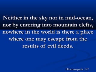 Neither in the sky nor in mid-ocean,Neither in the sky nor in mid-ocean,
nor by entering into mountain clefts,nor by entering into mountain clefts,
nowhere in the world is there a placenowhere in the world is there a place
where one may escape from thewhere one may escape from the
results of evil deeds.results of evil deeds.
Dhammapada: 127Dhammapada: 127
 