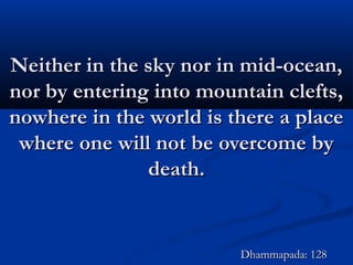 Neither in the sky nor in mid-ocean,Neither in the sky nor in mid-ocean,
nor by entering into mountain clefts,nor by entering into mountain clefts,
nowhere in the world is there a placenowhere in the world is there a place
where one will not be overcome bywhere one will not be overcome by
death.death.
Dhammapada: 128Dhammapada: 128
 