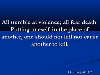 All tremble at violence; all fear death.All tremble at violence; all fear death.
Putting oneself in the place ofPutting oneself in the place of
another, one should not kill nor causeanother, one should not kill nor cause
another to kill.another to kill.
Dhammapada: 129Dhammapada: 129
 