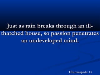Just as rain breaks through an ill-Just as rain breaks through an ill-
thatched house, so passion penetratesthatched house, so passion penetrates
an undeveloped mind.an undeveloped mind.
Dhammapada: 13Dhammapada: 13
 
