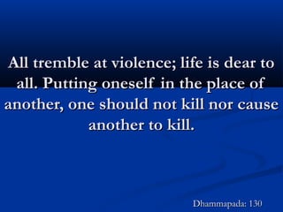 All tremble at violence; life is dear toAll tremble at violence; life is dear to
all. Putting oneself in the place ofall. Putting oneself in the place of
another, one should not kill nor causeanother, one should not kill nor cause
another to kill.another to kill.
Dhammapada: 130Dhammapada: 130
 