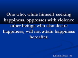 One who, while himself seekingOne who, while himself seeking
happiness, oppresses with violencehappiness, oppresses with violence
other beings who also desireother beings who also desire
happiness, will not attain happinesshappiness, will not attain happiness
hereafter.hereafter.
Dhammapada: 131Dhammapada: 131
 