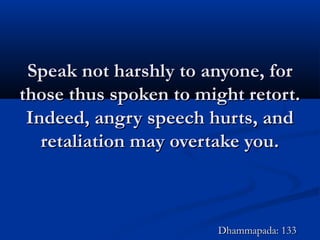 Speak not harshly to anyone, forSpeak not harshly to anyone, for
those thus spoken to might retort.those thus spoken to might retort.
Indeed, angry speech hurts, andIndeed, angry speech hurts, and
retaliation may overtake you.retaliation may overtake you.
Dhammapada: 133Dhammapada: 133
 