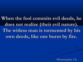 When the fool commits evil deeds, heWhen the fool commits evil deeds, he
does not realize (their evil nature).does not realize (their evil nature).
The witless man is tormented by hisThe witless man is tormented by his
own deeds, like one burnt by fire.own deeds, like one burnt by fire.
Dhammapada: 136Dhammapada: 136
 