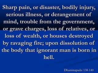 Sharp pain, or disaster, bodily injury,Sharp pain, or disaster, bodily injury,
serious illness, or derangement ofserious illness, or derangement of
mind, trouble from the government,mind, trouble from the government,
or grave charges, loss of relatives, oror grave charges, loss of relatives, or
loss of wealth, or houses destroyedloss of wealth, or houses destroyed
by ravaging fire; upon dissolution ofby ravaging fire; upon dissolution of
the body that ignorant man is born inthe body that ignorant man is born in
hell.hell.
Dhammapada: 138-140Dhammapada: 138-140
 