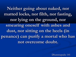 Neither going about naked, norNeither going about naked, nor
matted locks, nor filth, nor fasting,matted locks, nor filth, nor fasting,
nor lying on the ground, nornor lying on the ground, nor
smearing oneself with ashes andsmearing oneself with ashes and
dust, nor sitting on the heels (indust, nor sitting on the heels (in
penance) can purify a mortal who haspenance) can purify a mortal who has
not overcome doubt.not overcome doubt.
Dhammapada: 141Dhammapada: 141
 
