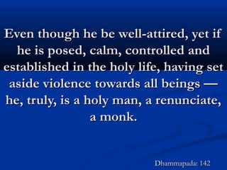 Even though he be well-attired, yet ifEven though he be well-attired, yet if
he is posed, calm, controlled andhe is posed, calm, controlled and
established in the holy life, having setestablished in the holy life, having set
aside violence towards all beings —aside violence towards all beings —
he, truly, is a holy man, a renunciate,he, truly, is a holy man, a renunciate,
a monk.a monk.
Dhammapada: 142Dhammapada: 142
 