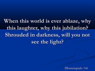 When this world is ever ablaze, whyWhen this world is ever ablaze, why
this laughter, why this jubilation?this laughter, why this jubilation?
Shrouded in darkness, will you notShrouded in darkness, will you not
see the light?see the light?
Dhammapada: 146Dhammapada: 146
 