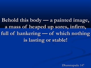 Behold this body — a painted image,Behold this body — a painted image,
a mass of heaped up sores, infirm,a mass of heaped up sores, infirm,
full of hankering — of which nothingfull of hankering — of which nothing
is lasting or stable!is lasting or stable!
Dhammapada: 147Dhammapada: 147
 