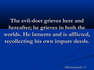 The evil-doer grieves here andThe evil-doer grieves here and
hereafter; he grieves in both thehereafter; he grieves in both the
worlds. He laments and is afflicted,worlds. He laments and is afflicted,
recollecting his own impure deeds.recollecting his own impure deeds.
Dhammapada: 15Dhammapada: 15
 