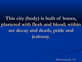 This city (body) is built of bones,This city (body) is built of bones,
plastered with flesh and blood; withinplastered with flesh and blood; within
are decay and death, pride andare decay and death, pride and
jealousy.jealousy.
Dhammapada: 150Dhammapada: 150
 