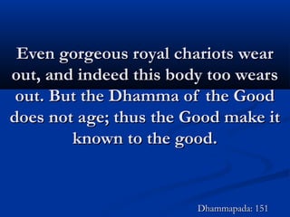 Even gorgeous royal chariots wearEven gorgeous royal chariots wear
out, and indeed this body too wearsout, and indeed this body too wears
out. But the Dhamma of the Goodout. But the Dhamma of the Good
does not age; thus the Good make itdoes not age; thus the Good make it
known to the good.known to the good.
Dhammapada: 151Dhammapada: 151
 