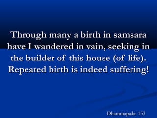 Through many a birth in samsaraThrough many a birth in samsara
have I wandered in vain, seeking inhave I wandered in vain, seeking in
the builder of this house (of life).the builder of this house (of life).
Repeated birth is indeed suffering!Repeated birth is indeed suffering!
Dhammapada: 153Dhammapada: 153
 