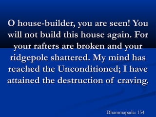 O house-builder, you are seen! YouO house-builder, you are seen! You
will not build this house again. Forwill not build this house again. For
your rafters are broken and youryour rafters are broken and your
ridgepole shattered. My mind hasridgepole shattered. My mind has
reached the Unconditioned; I havereached the Unconditioned; I have
attained the destruction of craving.attained the destruction of craving.
Dhammapada: 154Dhammapada: 154
 