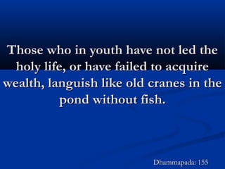 Those who in youth have not led theThose who in youth have not led the
holy life, or have failed to acquireholy life, or have failed to acquire
wealth, languish like old cranes in thewealth, languish like old cranes in the
pond without fish.pond without fish.
Dhammapada: 155Dhammapada: 155
 