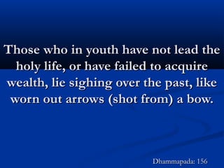 Those who in youth have not lead theThose who in youth have not lead the
holy life, or have failed to acquireholy life, or have failed to acquire
wealth, lie sighing over the past, likewealth, lie sighing over the past, like
worn out arrows (shot from) a bow.worn out arrows (shot from) a bow.
Dhammapada: 156Dhammapada: 156
 