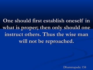 One should first establish oneself inOne should first establish oneself in
what is proper; then only should onewhat is proper; then only should one
instruct others. Thus the wise maninstruct others. Thus the wise man
will not be reproached.will not be reproached.
Dhammapada: 158Dhammapada: 158
 