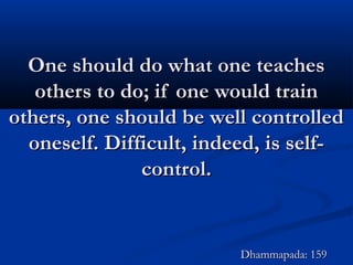 One should do what one teachesOne should do what one teaches
others to do; if one would trainothers to do; if one would train
others, one should be well controlledothers, one should be well controlled
oneself. Difficult, indeed, is self-oneself. Difficult, indeed, is self-
control.control.
Dhammapada: 159Dhammapada: 159
 