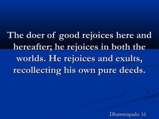 The doer of good rejoices here andThe doer of good rejoices here and
hereafter; he rejoices in both thehereafter; he rejoices in both the
worlds. He rejoices and exults,worlds. He rejoices and exults,
recollecting his own pure deeds.recollecting his own pure deeds.
Dhammapada: 16Dhammapada: 16
 