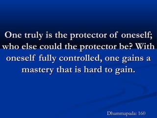One truly is the protector of oneself;One truly is the protector of oneself;
who else could the protector be? Withwho else could the protector be? With
oneself fully controlled, one gains aoneself fully controlled, one gains a
mastery that is hard to gain.mastery that is hard to gain.
Dhammapada: 160Dhammapada: 160
 
