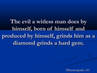 The evil a witless man does byThe evil a witless man does by
himself, born of himself andhimself, born of himself and
produced by himself, grinds him as aproduced by himself, grinds him as a
diamond grinds a hard gem.diamond grinds a hard gem.
Dhammapada: 161Dhammapada: 161
 
