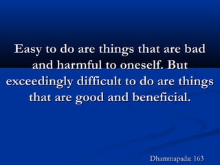 Easy to do are things that are badEasy to do are things that are bad
and harmful to oneself. Butand harmful to oneself. But
exceedingly difficult to do are thingsexceedingly difficult to do are things
that are good and beneficial.that are good and beneficial.
Dhammapada: 163Dhammapada: 163
 