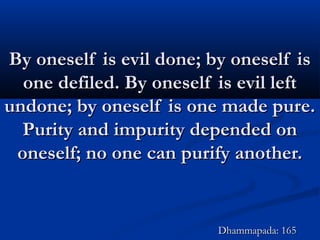 By oneself is evil done; by oneself isBy oneself is evil done; by oneself is
one defiled. By oneself is evil leftone defiled. By oneself is evil left
undone; by oneself is one made pure.undone; by oneself is one made pure.
Purity and impurity depended onPurity and impurity depended on
oneself; no one can purify another.oneself; no one can purify another.
Dhammapada: 165Dhammapada: 165
 