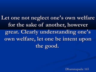 Let one not neglect one's own welfareLet one not neglect one's own welfare
for the sake of another, howeverfor the sake of another, however
great. Clearly understanding one'sgreat. Clearly understanding one's
own welfare, let one be intent uponown welfare, let one be intent upon
the good.the good.
Dhammapada: 165Dhammapada: 165
 