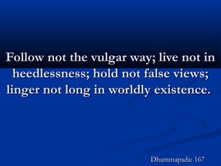 Follow not the vulgar way; live not inFollow not the vulgar way; live not in
heedlessness; hold not false views;heedlessness; hold not false views;
linger not long in worldly existence.linger not long in worldly existence.
Dhammapada: 167Dhammapada: 167
 