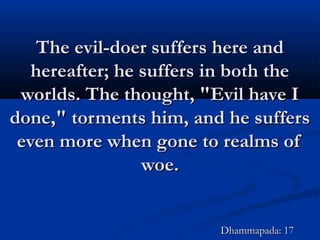The evil-doer suffers here andThe evil-doer suffers here and
hereafter; he suffers in both thehereafter; he suffers in both the
worlds. The thought, "Evil have Iworlds. The thought, "Evil have I
done," torments him, and he suffersdone," torments him, and he suffers
even more when gone to realms ofeven more when gone to realms of
woe.woe.
Dhammapada: 17Dhammapada: 17
 