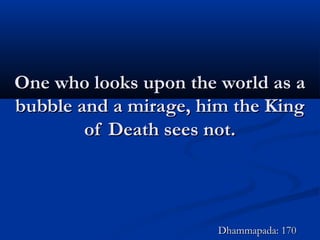 One who looks upon the world as aOne who looks upon the world as a
bubble and a mirage, him the Kingbubble and a mirage, him the King
of Death sees not.of Death sees not.
Dhammapada: 170Dhammapada: 170
 