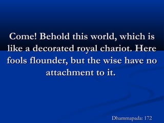 Come! Behold this world, which isCome! Behold this world, which is
like a decorated royal chariot. Herelike a decorated royal chariot. Here
fools flounder, but the wise have nofools flounder, but the wise have no
attachment to it.attachment to it.
Dhammapada: 172Dhammapada: 172
 