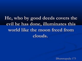 He, who by good deeds covers theHe, who by good deeds covers the
evil he has done, illuminates thisevil he has done, illuminates this
world like the moon freed fromworld like the moon freed from
clouds.clouds.
Dhammapada: 173Dhammapada: 173
 