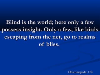 Blind is the world; here only a fewBlind is the world; here only a few
possess insight. Only a few, like birdspossess insight. Only a few, like birds
escaping from the net, go to realmsescaping from the net, go to realms
of bliss.of bliss.
Dhammapada: 174Dhammapada: 174
 