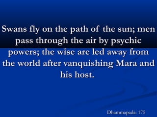 Swans fly on the path of the sun; menSwans fly on the path of the sun; men
pass through the air by psychicpass through the air by psychic
powers; the wise are led away frompowers; the wise are led away from
the world after vanquishing Mara andthe world after vanquishing Mara and
his host.his host.
Dhammapada: 175Dhammapada: 175
 