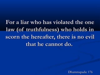 For a liar who has violated the oneFor a liar who has violated the one
law (of truthfulness) who holds inlaw (of truthfulness) who holds in
scorn the hereafter, there is no evilscorn the hereafter, there is no evil
that he cannot do.that he cannot do.
Dhammapada: 176Dhammapada: 176
 
