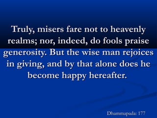 Truly, misers fare not to heavenlyTruly, misers fare not to heavenly
realms; nor, indeed, do fools praiserealms; nor, indeed, do fools praise
generosity. But the wise man rejoicesgenerosity. But the wise man rejoices
in giving, and by that alone does hein giving, and by that alone does he
become happy hereafter.become happy hereafter.
Dhammapada: 177Dhammapada: 177
 