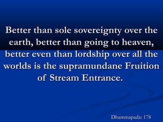 Better than sole sovereignty over theBetter than sole sovereignty over the
earth, better than going to heaven,earth, better than going to heaven,
better even than lordship over all thebetter even than lordship over all the
worlds is the supramundane Fruitionworlds is the supramundane Fruition
of Stream Entrance.of Stream Entrance.
Dhammapada: 178Dhammapada: 178
 