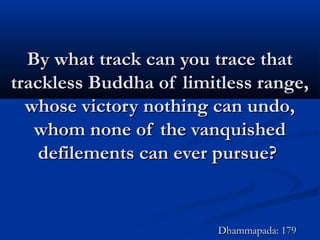 By what track can you trace thatBy what track can you trace that
trackless Buddha of limitless range,trackless Buddha of limitless range,
whose victory nothing can undo,whose victory nothing can undo,
whom none of the vanquishedwhom none of the vanquished
defilements can ever pursue?defilements can ever pursue?
Dhammapada: 179Dhammapada: 179
 