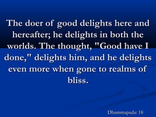 The doer of good delights here andThe doer of good delights here and
hereafter; he delights in both thehereafter; he delights in both the
worlds. The thought, "Good have Iworlds. The thought, "Good have I
done," delights him, and he delightsdone," delights him, and he delights
even more when gone to realms ofeven more when gone to realms of
bliss.bliss.
Dhammapada: 18Dhammapada: 18
 