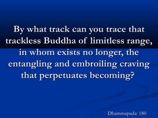 By what track can you trace thatBy what track can you trace that
trackless Buddha of limitless range,trackless Buddha of limitless range,
in whom exists no longer, thein whom exists no longer, the
entangling and embroiling cravingentangling and embroiling craving
that perpetuates becoming?that perpetuates becoming?
Dhammapada: 180Dhammapada: 180
 