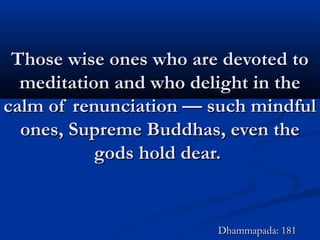 Those wise ones who are devoted toThose wise ones who are devoted to
meditation and who delight in themeditation and who delight in the
calm of renunciation — such mindfulcalm of renunciation — such mindful
ones, Supreme Buddhas, even theones, Supreme Buddhas, even the
gods hold dear.gods hold dear.
Dhammapada: 181Dhammapada: 181
 
